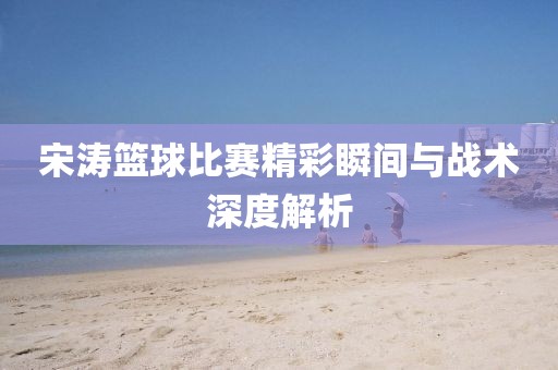 宋濤籃球比賽精彩瞬間與戰(zhàn)術(shù)深度解析