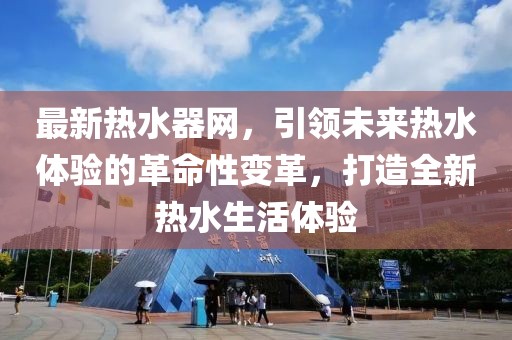 最新熱水器網(wǎng)，引領(lǐng)未來(lái)熱水體驗(yàn)的革命性變革，打造全新熱水生活體驗(yàn)