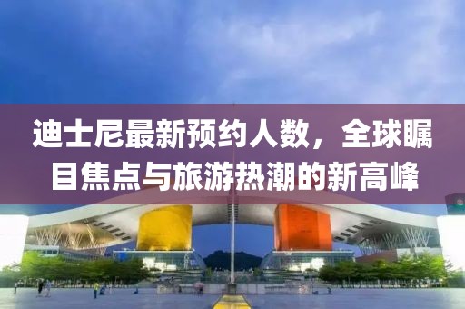 迪士尼最新預(yù)約人數(shù)，全球矚目焦點與旅游熱潮的新高峰