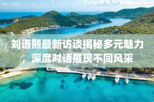劉語熙最新訪談揭秘多元魅力，深度對話展現(xiàn)不同風采