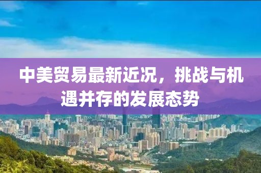 中美貿(mào)易最新近況，挑戰(zhàn)與機(jī)遇并存的發(fā)展態(tài)勢(shì)