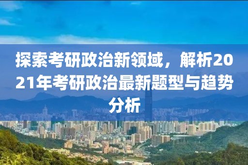探索考研政治新領域，解析2021年考研政治最新題型與趨勢分析