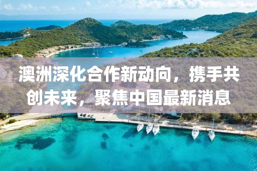 澳洲深化合作新動向，攜手共創(chuàng)未來，聚焦中國最新消息