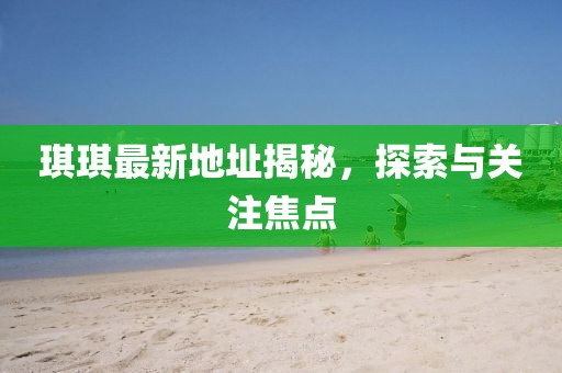 琪琪最新地址揭秘，探索與關(guān)注焦點(diǎn)