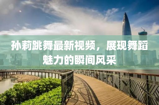 孫莉跳舞最新視頻，展現(xiàn)舞蹈魅力的瞬間風(fēng)采