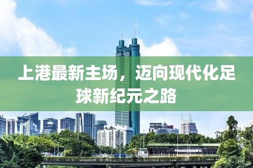 上港最新主場，邁向現(xiàn)代化足球新紀(jì)元之路