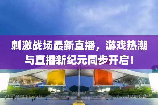 刺激戰(zhàn)場最新直播，游戲熱潮與直播新紀元同步開啟！