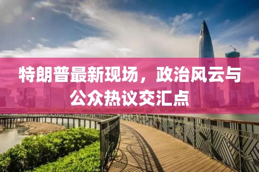 特朗普最新現(xiàn)場，政治風云與公眾熱議交匯點
