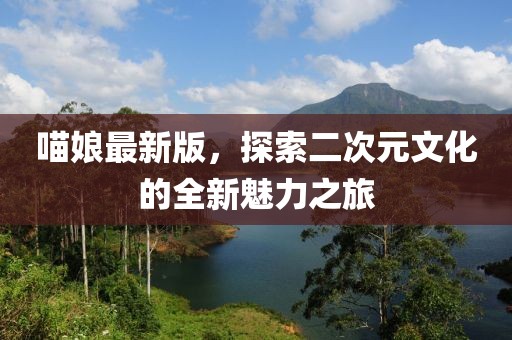 喵娘最新版，探索二次元文化的全新魅力之旅