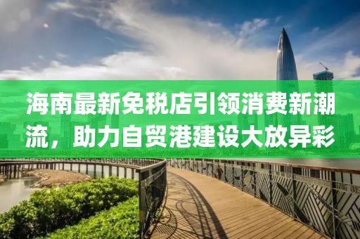 海南最新免稅店引領(lǐng)消費新潮流，助力自貿(mào)港建設(shè)大放異彩