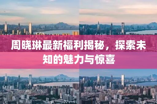 周曉琳最新福利揭秘，探索未知的魅力與驚喜