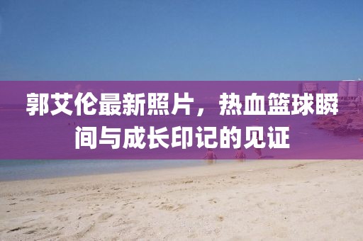 郭艾倫最新照片，熱血籃球瞬間與成長印記的見證