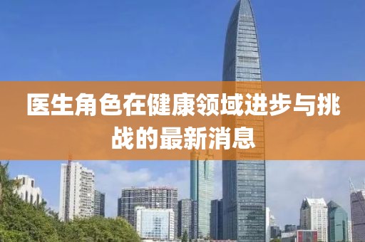 醫(yī)生角色在健康領(lǐng)域進(jìn)步與挑戰(zhàn)的最新消息