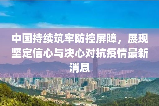 中國持續(xù)筑牢防控屏障，展現(xiàn)堅定信心與決心對抗疫情最新消息