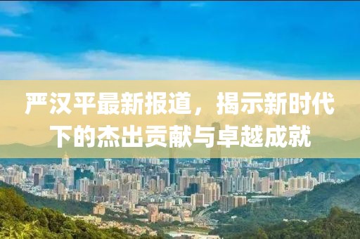 嚴(yán)漢平最新報道，揭示新時代下的杰出貢獻(xiàn)與卓越成就