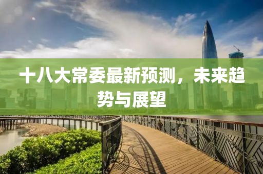 十八大常委最新預(yù)測(cè)，未來(lái)趨勢(shì)與展望