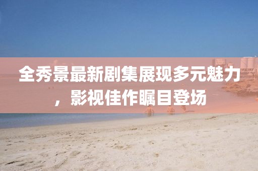 全秀景最新劇集展現(xiàn)多元魅力，影視佳作矚目登場