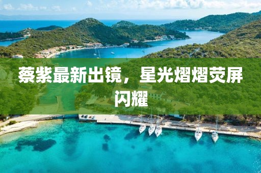 蔡紫最新出鏡，星光熠熠熒屏閃耀