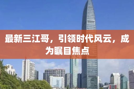 最新三江哥，引領(lǐng)時代風(fēng)云，成為矚目焦點