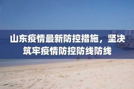山東疫情最新防控措施，堅決筑牢疫情防控防線防線