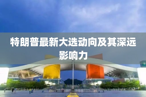 特朗普最新大選動向及其深遠影響力