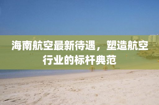 海南航空最新待遇，塑造航空行業(yè)的標(biāo)桿典范