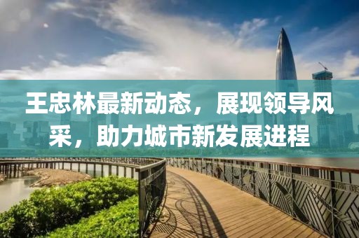 王忠林最新動(dòng)態(tài)，展現(xiàn)領(lǐng)導(dǎo)風(fēng)采，助力城市新發(fā)展進(jìn)程