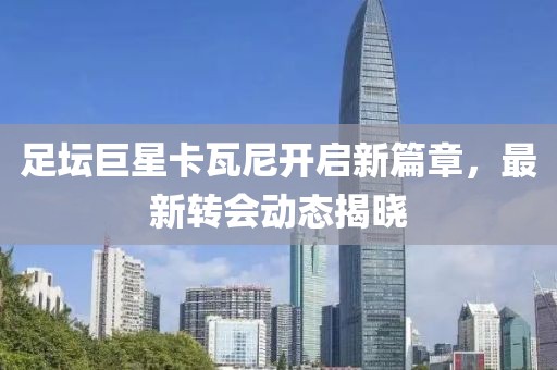 足壇巨星卡瓦尼開(kāi)啟新篇章，最新轉(zhuǎn)會(huì)動(dòng)態(tài)揭曉