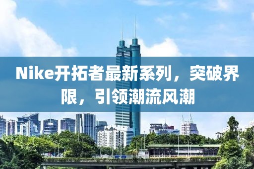 Nike開拓者最新系列，突破界限，引領潮流風潮