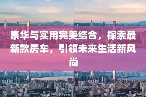 豪華與實用完美結(jié)合，探索最新款房車，引領未來生活新風尚