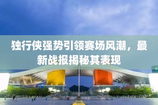 獨(dú)行俠強(qiáng)勢(shì)引領(lǐng)賽場(chǎng)風(fēng)潮，最新戰(zhàn)報(bào)揭秘其表現(xiàn)