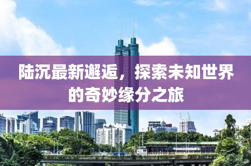 陸沉最新邂逅，探索未知世界的奇妙緣分之旅