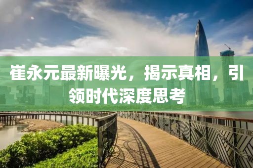 崔永元最新曝光，揭示真相，引領(lǐng)時(shí)代深度思考