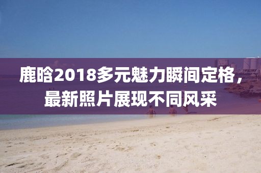 鹿晗2018多元魅力瞬間定格，最新照片展現(xiàn)不同風(fēng)采
