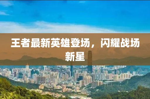 王者最新英雄登場，閃耀戰(zhàn)場新星