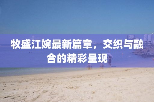 牧盛江婉最新篇章，交織與融合的精彩呈現(xiàn)
