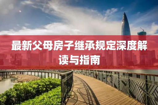 最新父母房子繼承規(guī)定深度解讀與指南