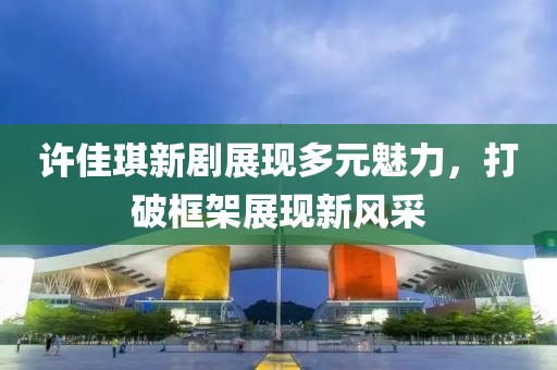許佳琪新劇展現(xiàn)多元魅力，打破框架展現(xiàn)新風采