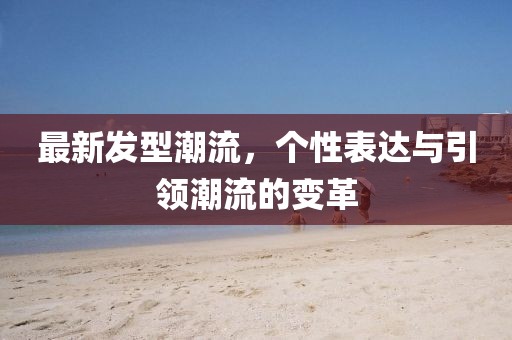 最新發(fā)型潮流，個(gè)性表達(dá)與引領(lǐng)潮流的變革