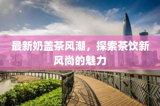 最新奶蓋茶風(fēng)潮，探索茶飲新風(fēng)尚的魅力