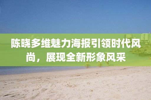 陳曉多維魅力海報引領(lǐng)時代風(fēng)尚，展現(xiàn)全新形象風(fēng)采