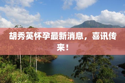 胡秀英懷孕最新消息，喜訊傳來(lái)！