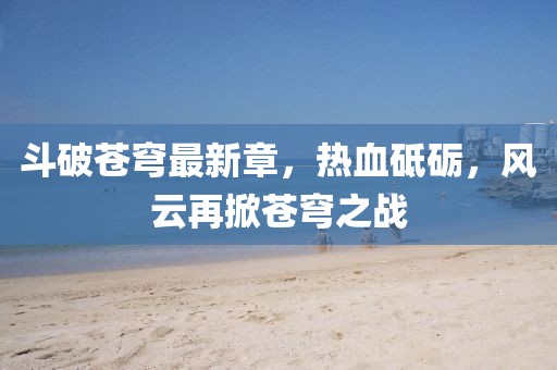 斗破蒼穹最新章，熱血砥礪，風(fēng)云再掀蒼穹之戰(zhàn)