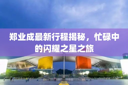鄭業(yè)成最新行程揭秘，忙碌中的閃耀之星之旅