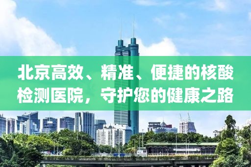 北京高效、精準(zhǔn)、便捷的核酸檢測醫(yī)院，守護您的健康之路