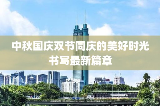 中秋國慶雙節(jié)同慶的美好時光書寫最新篇章