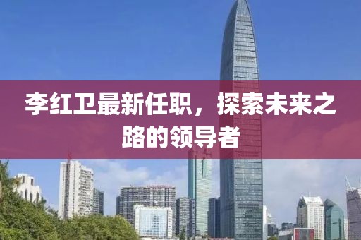 李紅衛(wèi)最新任職，探索未來之路的領(lǐng)導(dǎo)者