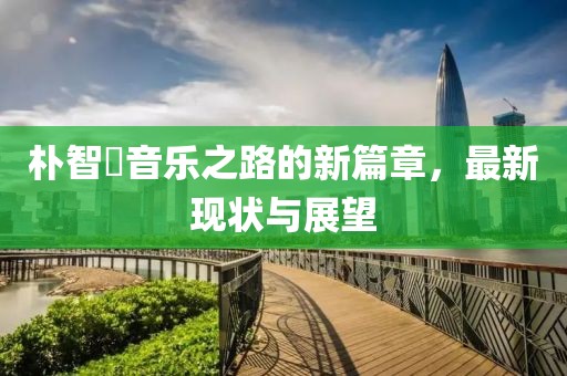 樸智旻音樂(lè)之路的新篇章，最新現(xiàn)狀與展望