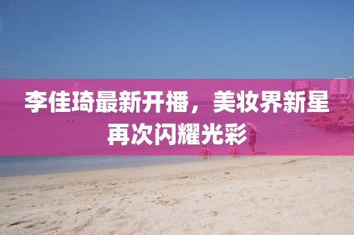 李佳琦最新開(kāi)播，美妝界新星再次閃耀光彩