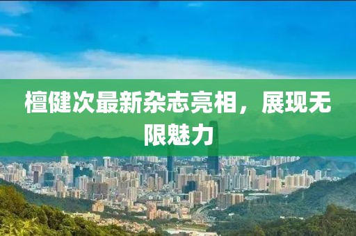 檀健次最新雜志亮相，展現(xiàn)無(wú)限魅力